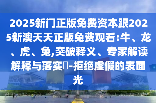 2025新門正版免費(fèi)資本跟2025新澳天天正版免費(fèi)觀看:牛、龍、虎、兔,突破釋義、專家解讀解釋與落實(shí)?-拒絕虛假的表面光